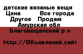 детские вязаные вещи › Цена ­ 500 - Все города Другое » Продам   . Амурская обл.,Благовещенский р-н